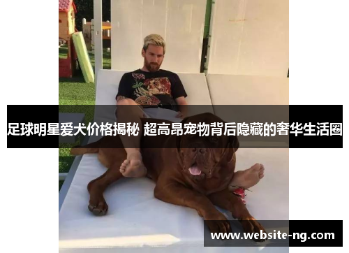 足球明星爱犬价格揭秘 超高昂宠物背后隐藏的奢华生活圈